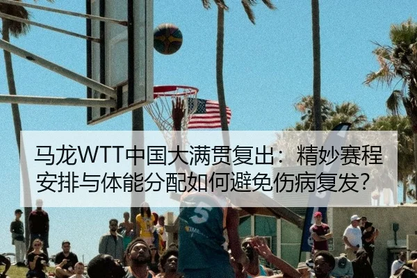 马龙WTT中国大满贯复出：精妙赛程安排与体能分配如何避免伤病复发？